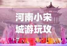 河南小宋城游玩攻略大全,带你探索不一样的魅力之旅!