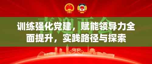 训练强化党建,赋能领导力全面提升,实践路径与探索