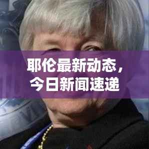 耶伦最新动态,今日新闻速递