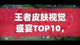 王者皮肤视觉盛宴TOP10,令人心动的排名榜单!