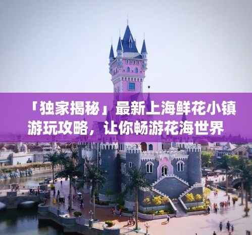 「独家揭秘」最新上海鲜花小镇游玩攻略，让你畅游花海世界！