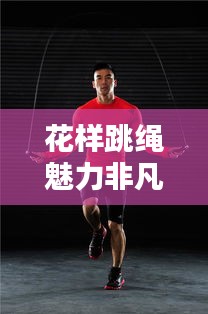 花样跳绳魅力非凡,全新健身风尚席卷全球!